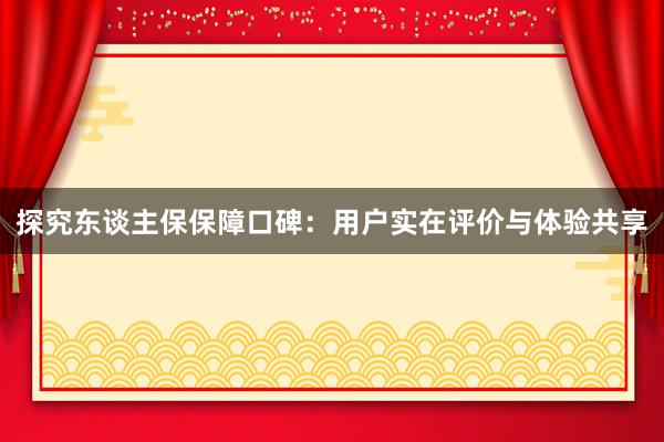 探究东谈主保保障口碑：用户实在评价与体验共享